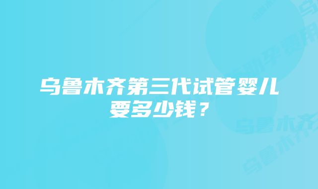 乌鲁木齐第三代试管婴儿要多少钱?