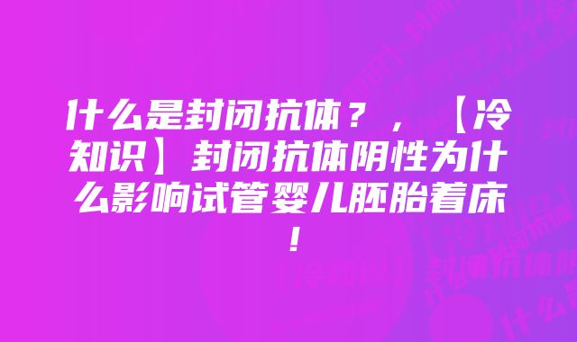 什么是封闭抗体?,【冷知识】封闭抗体阴性为什么影响试管婴儿胚胎着床!