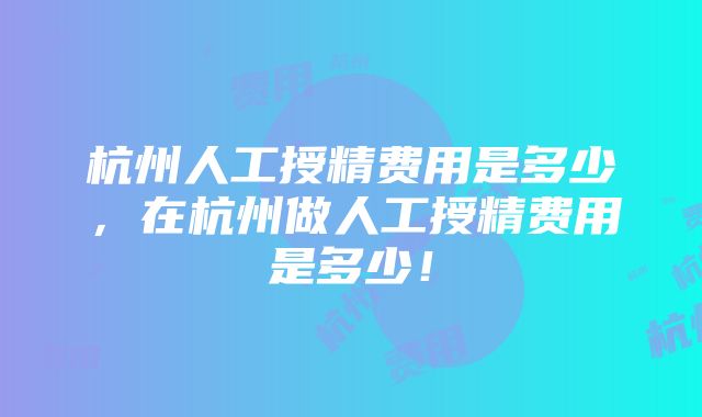 杭州人工授精费用是多少,在杭州做人工授精费用是多少!