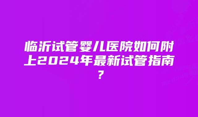 临沂试管婴儿医院如何附上2024年最新试管指南?