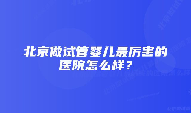 北京做试管婴儿最厉害的医院怎么样?