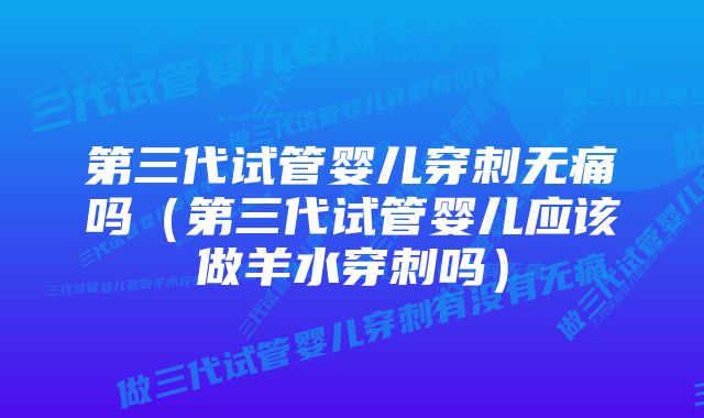 第三代试管婴儿穿刺无痛吗(第三代试管婴儿应该做羊水穿刺吗)
