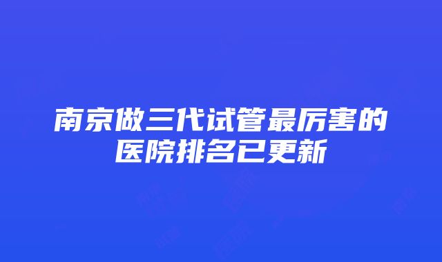 南京做三代试管最厉害的医院排名已更新