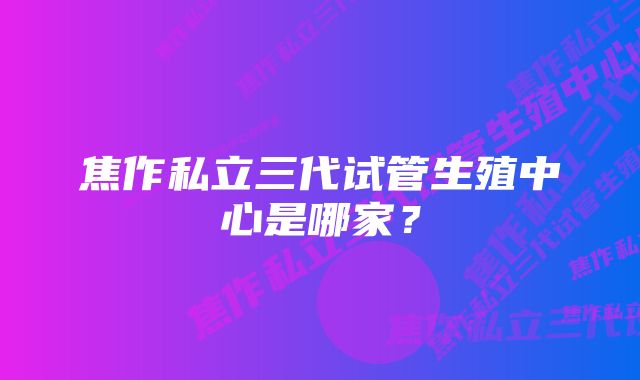 焦作私立三代试管生殖中心是哪家?