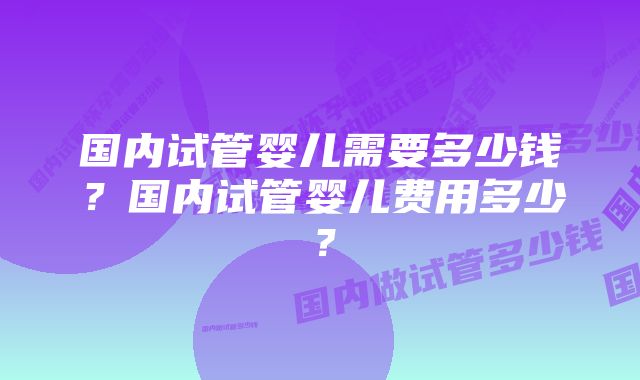 国内试管婴儿需要多少钱?国内试管婴儿费用多少?