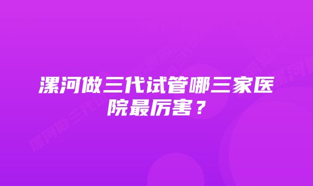 漯河做三代试管哪三家医院最厉害?