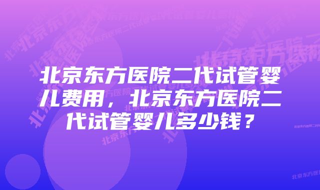 北京东方医院二代试管婴儿费用,北京东方医院二代试管婴儿多少钱?