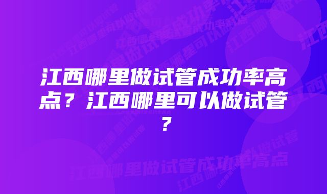 江西哪里做试管成功率高点?江西哪里可以做试管?