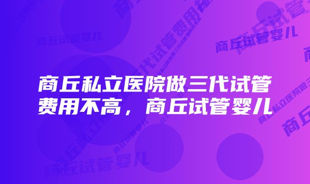 商丘私立医院做三代试管费用不高,商丘试管婴儿