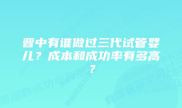 晋中有谁做过三代试管婴儿?成本和成功率有多高?