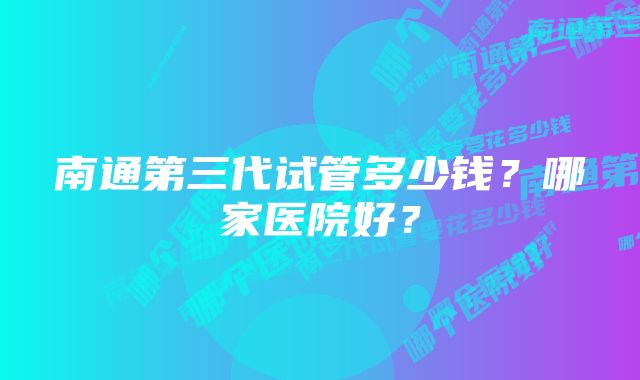 南通第三代试管多少钱?哪家医院好?