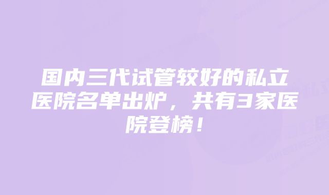 国内三代试管较好的私立医院名单出炉,共有3家医院登榜!