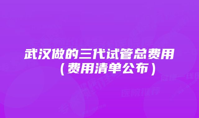 武汉做的三代试管总费用(费用清单公布)
