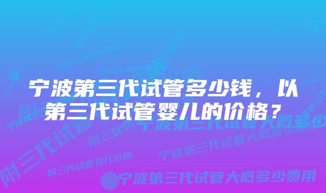 宁波第三代试管多少钱,以第三代试管婴儿的价格?