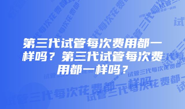 第三代试管每次费用都一样吗?第三代试管每次费用都一样吗?