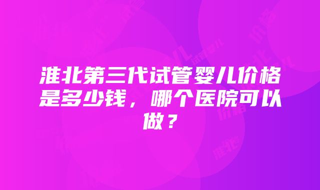 淮北第三代试管婴儿价格是多少钱,哪个医院可以做?