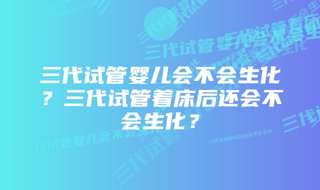三代试管婴儿会不会生化?三代试管着床后还会不会生化?