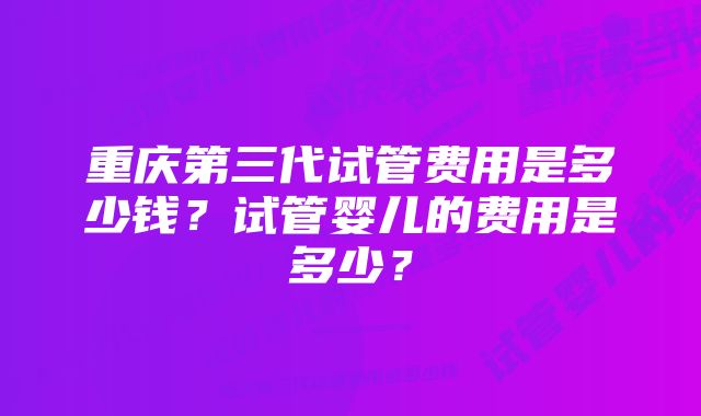 重庆第三代试管费用是多少钱?试管婴儿的费用是多少?