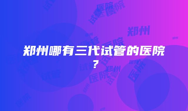 郑州哪有三代试管的医院?