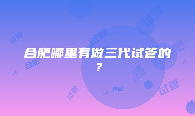合肥哪里有做三代试管的?
