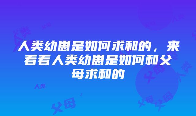 人类幼崽是如何求和的,来看看人类幼崽是如何和父母求和的