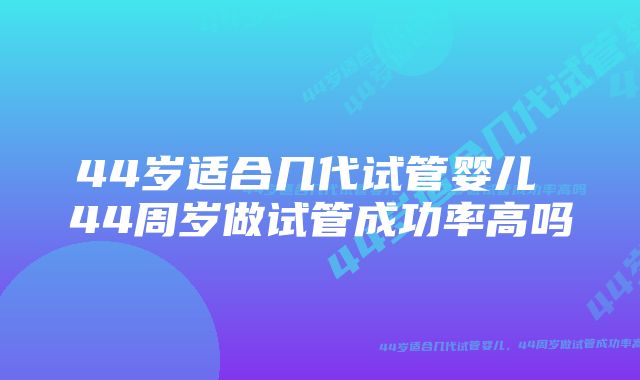 44岁适合几代试管婴儿 44周岁做试管成功率高吗