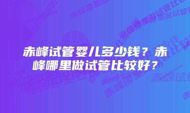 赤峰试管婴儿多少钱?赤峰哪里做试管比较好?