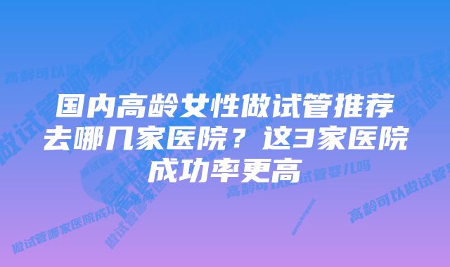 国内高龄女性做试管推荐去哪几家医院?这3家医院成功率更高