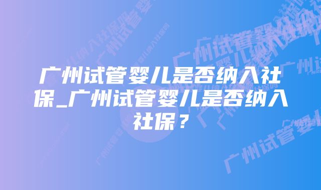 广州试管婴儿是否纳入社保_广州试管婴儿是否纳入社保?