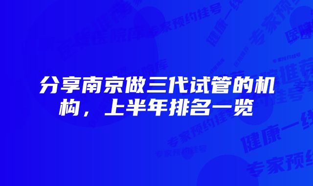 分享南京做三代试管的机构,上半年排名一览