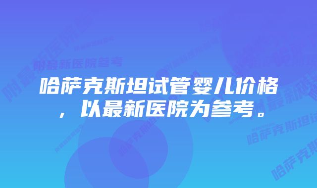 哈萨克斯坦试管婴儿价格,以最新医院为参考。