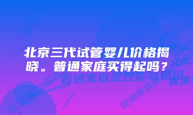 北京三代试管婴儿价格揭晓。普通家庭买得起吗?