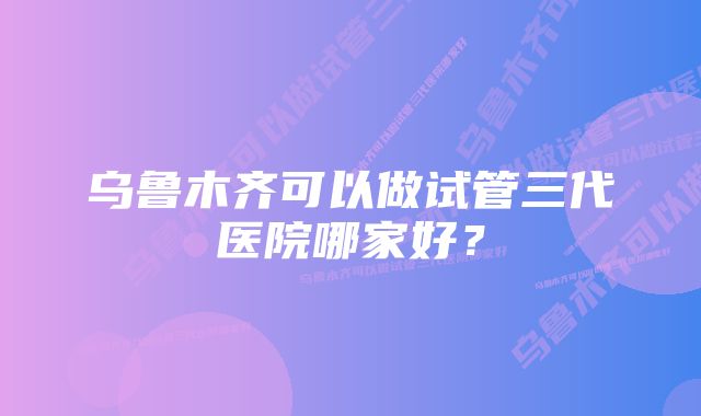 乌鲁木齐可以做试管三代医院哪家好?