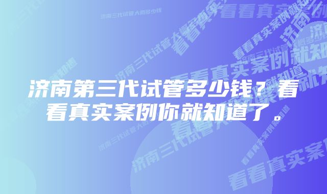 济南第三代试管多少钱?看看真实案例你就知道了。