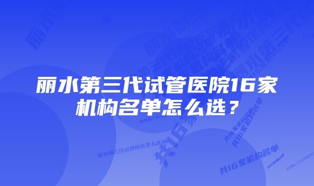 丽水第三代试管医院16家机构名单怎么选?