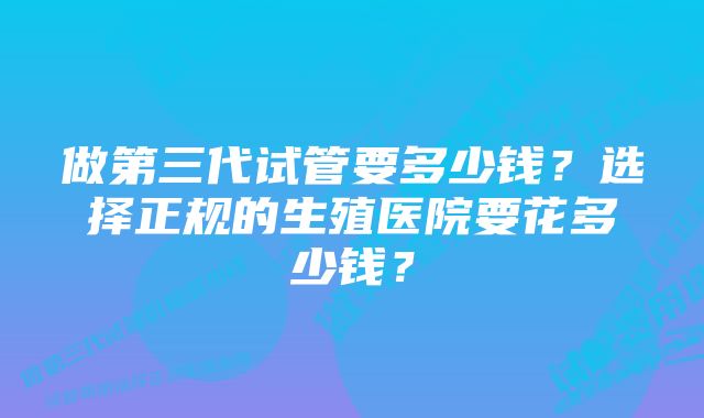 做第三代试管要多少钱?选择正规的生殖医院要花多少钱?