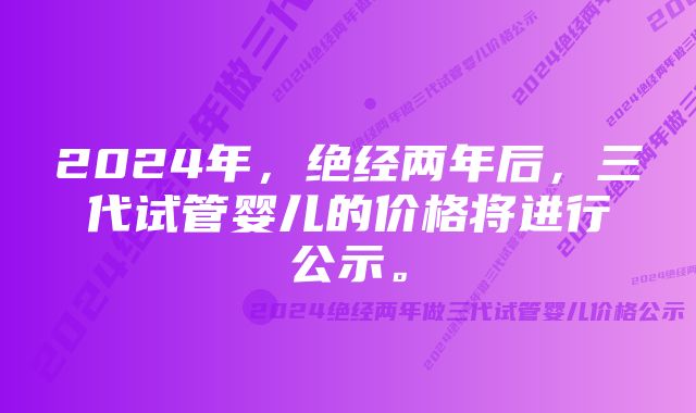 2024年,绝经两年后,三代试管婴儿的价格将进行公示。