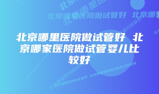 北京哪里医院做试管好 北京哪家医院做试管婴儿比较好
