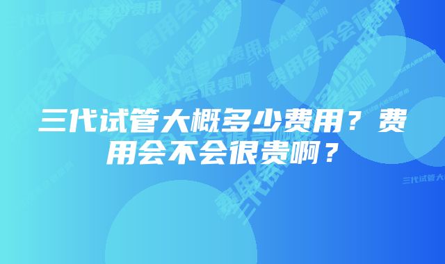 三代试管大概多少费用?费用会不会很贵啊?