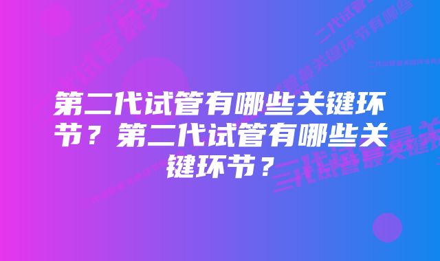 第二代试管有哪些关键环节?第二代试管有哪些关键环节?