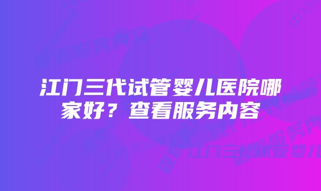 江门三代试管婴儿医院哪家好?查看服务内容