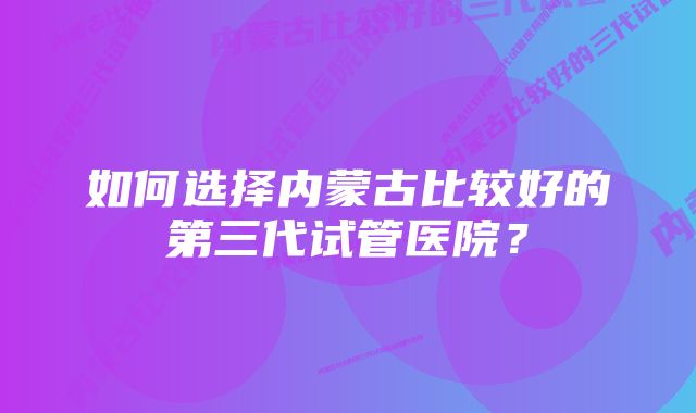 如何选择内蒙古比较好的第三代试管医院?