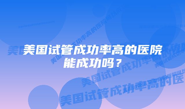 美国试管成功率高的医院能成功吗?