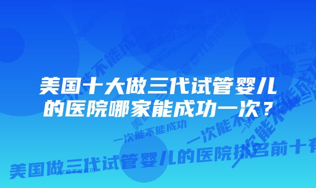 美国十大做三代试管婴儿的医院哪家能成功一次?