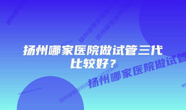 扬州哪家医院做试管三代比较好?