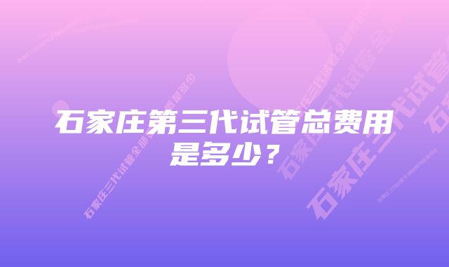 石家庄第三代试管总费用是多少?