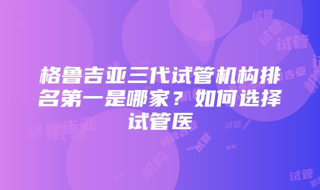 格鲁吉亚三代试管机构排名第一是哪家?如何选择试管医