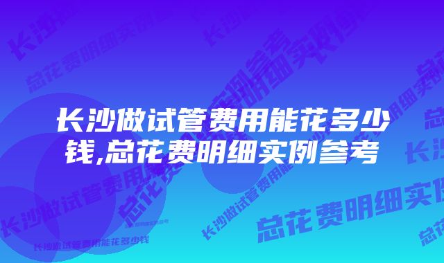 长沙做试管费用能花多少钱,总花费明细实例参考