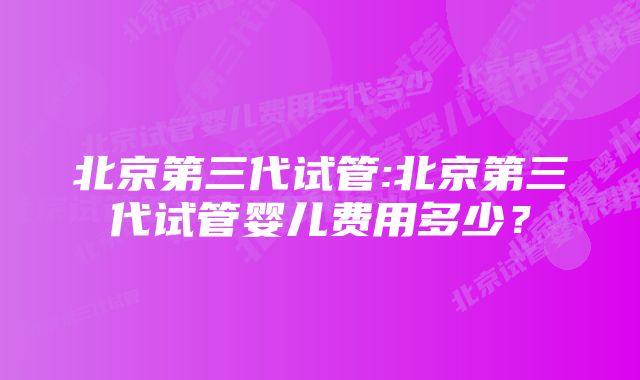 北京第三代试管:北京第三代试管婴儿费用多少?