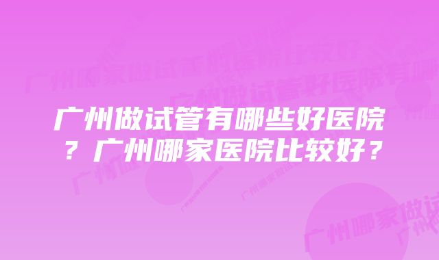 广州做试管有哪些好医院?广州哪家医院比较好?